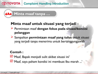 CS Dept. - TAM MPCRD
Complaint Handling Introduction
Minta maaf untuk situasi yang terjadi :
 Permintaan maaf dengan fokus pada situasi/kondisi
pelanggan
 Sampaikan permintaan maaf yang tulus untuk situasi
yang terjadi tanpa menerima untuk bertanggungjawab
Contoh :
 ‘Maaf, Bapak menjadi sulit akibat situasi ini’
 ‘Maaf, saya paham kondisi ini membuat Ibu marah ...’
4Aa Minta maaf tanpa …
 