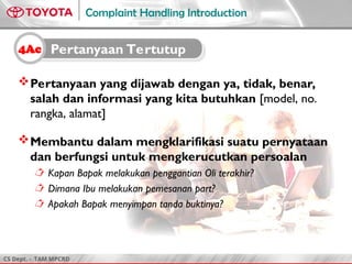 CS Dept. - TAM MPCRD
Complaint Handling Introduction
Pertanyaan yang dijawab dengan ya, tidak, benar,
salah dan informasi yang kita butuhkan [model, no.
rangka, alamat]
Membantu dalam mengklarifikasi suatu pernyataan
dan berfungsi untuk mengkerucutkan persoalan
 Kapan Bapak melakukan penggantian Oli terakhir?
 Dimana Ibu melakukan pemesanan part?
 Apakah Bapak menyimpan tanda buktinya?
4Ac Pertanyaan Tertutup
 