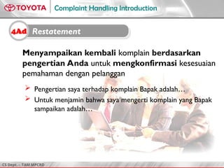 CS Dept. - TAM MPCRD
Complaint Handling Introduction
Menyampaikan kembali komplain berdasarkan
pengertian Anda untuk mengkonfirmasi kesesuaian
pemahaman dengan pelanggan
 Pengertian saya terhadap komplain Bapak adalah…
 Untuk menjamin bahwa saya mengerti komplain yang Bapak
sampaikan adalah…
4Ad Restatement
 