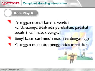 CS Dept. - TAM MPCRD
Complaint Handling Introduction
 Pelanggan marah karena kondisi
kendaraannya tidak ada perubahan, padahal
sudah 3 kali masuk bengkel
 Bunyi kasar dari mesin masih terdengar juga
 Pelanggan menuntut penggantian mobil baru
Role Play #1
 