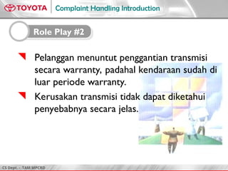 CS Dept. - TAM MPCRD
Complaint Handling Introduction
 Pelanggan menuntut penggantian transmisi
secara warranty, padahal kendaraan sudah di
luar periode warranty.
 Kerusakan transmisi tidak dapat diketahui
penyebabnya secara jelas.
Role Play #2
 