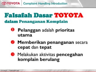 CS Dept. - TAM MPCRD
Complaint Handling Introduction
Falsafah Dasar TOYOTA
dalam Penanganan Komplain
 Pelanggan adalah prioritas
utama
 Memberikan penanganan secara
cepat dan tepat
 Melakukan aktivitas pencegahan
komplain berulang
 