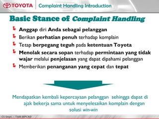 CS Dept. - TAM MPCRD
Complaint Handling Introduction
3
Basic Stance of Complaint Handling
Anggap diri Anda sebagai pelanggan
Berikan perhatian penuh terhadap komplain
Tetap berpegang teguh pada ketentuan Toyota
Menolak secara sopan terhadap permintaan yang tidak
wajar melalui penjelasan yang dapat dipahami pelanggan
Memberikan penanganan yang cepat dan tepat
Mendapatkan kembali kepercayaan pelanggan sehingga dapat di
ajak bekerja sama untuk menyelesaikan komplain dengan
solusi win-win
 