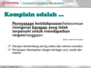 CS Dept. - TAM MPCRD
Complaint Handling Introduction
3
Pernyataan ketidakpuasan/kekecewaan
mengenai harapan yang tidak
terpenuhi untuk mendapatkan
respon/tanggapan.
Sumber : Adam Smith Institute
 Harapan berkembang seiring waktu dan volume transaksi.
 Pernyataan disampaikan dengan berbagai cara, media dan
sasaran
Komplain adalah …
 