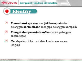 CS Dept. - TAM MPCRD
Complaint Handling Introduction
 Identify
 Memahami apa yang menjadi komplain dari
pelanggan serta alasan mengapa pelanggan komplain
 Mengetahui permintaan/tuntutan pelanggan
secara tepat
 Mendapatkan informasi data kendaraan secara
lengkap
 