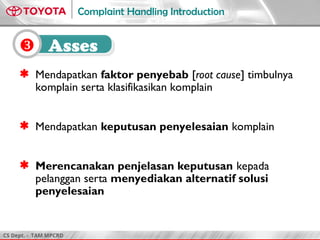 CS Dept. - TAM MPCRD
Complaint Handling Introduction
 Asses
 Mendapatkan faktor penyebab [root cause] timbulnya
komplain serta klasifikasikan komplain
 Mendapatkan keputusan penyelesaian komplain
 Merencanakan penjelasan keputusan kepada
pelanggan serta menyediakan alternatif solusi
penyelesaian
 