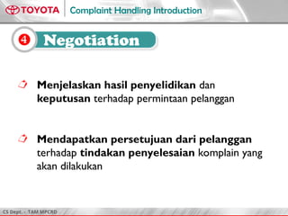 CS Dept. - TAM MPCRD
Complaint Handling Introduction
 Negotiation
 Menjelaskan hasil penyelidikan dan
keputusan terhadap permintaan pelanggan
 Mendapatkan persetujuan dari pelanggan
terhadap tindakan penyelesaian komplain yang
akan dilakukan
 