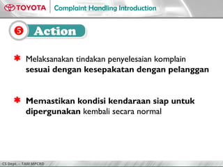 CS Dept. - TAM MPCRD
Complaint Handling Introduction
8, 10
 Melaksanakan tindakan penyelesaian komplain
sesuai dengan kesepakatan dengan pelanggan
 Memastikan kondisi kendaraan siap untuk
dipergunakan kembali secara normal
 Action
 