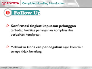 CS Dept. - TAM MPCRD
Complaint Handling Introduction
 Konfirmasi tingkat kepuasan pelanggan
terhadap kualitas penanganan komplain dan
perbaikan kendaraan
 Melakukan tindakan pencegahan agar komplain
serupa tidak berulang
 Follow Up
 