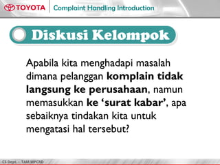 CS Dept. - TAM MPCRD
Complaint Handling Introduction
Apabila kita menghadapi masalah
dimana pelanggan komplain tidak
langsung ke perusahaan, namun
memasukkan ke ‘surat kabar’, apa
sebaiknya tindakan kita untuk
mengatasi hal tersebut?
Diskusi Kelompok
 