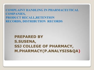 COMPLAINT HANDLING IN PHARMACEUTICAL
COMPANIES,
PRODUCT RECALL,RETENTION
RECORDS, DISTRIBUTION RECORDS
PREPARED BY
S.SUSENA,
SSJ COLLEGE OF PHARMACY,
M.PHARMACY(P.ANALYSIS&QA)
 