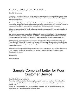 Sample Complaint Letter for a Rude Waiter/Waitress
Dear Mr. Richardson,
My husband and I have patronized Pickle Mountain Restaurant many times over the past few years.
Your food is exceptional, and it is a great place to bring out of town guests. We especially enjoy your
fried pickle appetizers.
However, on Saturday, September 27, we had a poor experience. I feel it is important that you be
aware of the behavior of your employees. I have not shared this experience with any of my friends (or
on any social media) yet, and would like to provide you with the opportunity to respond.
We arrived at about 6:45 PM. We do understand that this is a busy time. We were understanding of
the 30 minute wait.
The waitress seemed to be annoyed. She did not smile or say anything friendly. We thought maybe
she was just having a bad day. However, we ordered a hamburger without cheese for our son. (He
cannot have cheese as he is lactose intolerant.) When the food came, there was still cheese on it.
We told her and her response in a rude tone was "Well, you should have reminded me!" She said,
"Just take it off." We couldn't just take it off because the cheese had already melted. We asked a new
hamburger. She seemed very annoyed, but did get him a new hamburger. She also did not refill our
drinks until we asked.
I have enclosed a copy of our bill for your reference. Please contact me at anytime about this issue at
(345) 333-1234. Thank-You. A response from you will make us more likely to return to Pickle
Mountain in the future.
Respectfully,
Paula Poodleson
Sample Complaint Letter for Poor
Customer Service
Dear MacGuffin’s representative,
I’m writing to inform you that I had a negative experience at your location in Columbus, New
Jersey on August 4. My receipt number is 512, and the person who handled my order was
named Alex.
First of all, I recognize that you, as the reader of this letter, are not responsible for my bad
experience, but I am still upset about the situation.
 