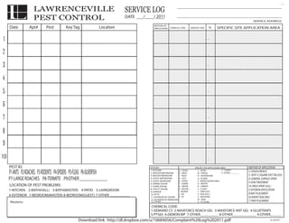 L                LAWRENCEVILLE                                               SERVICE LOG                         ___________________________________________


                      PEST CONTROL                                                              2011
                                                                                  DATE ___/____/____                  ___________________________________________
                                                                                                                                                                                                  SERVICE ADDRESS:
                                                                                                METHOD OF
     Date          Apt#        Pest          Key Tag                   Location                 APPLICATION    CHEMICAL CODE       AMOUNT USED          %    SPECIFIC REAS APPLICATION AREA
                                                                                                                                                              TREATE A SITE


1                                                                                                                                                   .


2                                                                                                                                                   .

3                                                                                                                                                   .


4                                                                                                                                                   .

5                                                                                                                                                   .


6                                                                                                                                                   .

7                                                                                                                                                   .


8                                                                                                                                                   .

9                                                                                                                                                   .


10                                                                                                                                                  .
     PEST ID:                                                                                SITE KEY
                                                                                                 SITE KEY               SPECIFIC SITE APPLICATIONSITE APPLICATION AREA:
                                                                                                                                         SPECIFIC AREA:                                       METHOD OF APPLICATION
     P1-ANTS P2-ROACHES P3-RODENTS P4-SPIDERS P5-FLEAS P6-SILVERFISH                         1. KITCHEN
                                                                                                 1. KITCHEN
                                                                                             2. MASTER BATHROOM
                                                                                                 2. MASTER BATHROOM
                                                                                             3. MASTER BEDROOM
                                                                                                                        A - FRONT
                                                                                                                        A - FRONT
                                                                                                                        B - RIGHT
                                                                                                                        B - RIGHT
                                                                                                                        C - BACK
                                                                                                                        C - BACK
                                                                                                                                            L--STOVE
                                                                                                                                            I STOVE
                                                                                                                                            M FRIDGE
                                                                                                                                            J - - FRIDGE
                                                                                                                                            N DISHWASHER
                                                                                                                                            K -- DISHWASHER
                                                                                                                                                                   Y - BOOKCASE
                                                                                                                                                                   V - CARPET
                                                                                                                                                                   Z- OTHER ________
                                                                                                                                                                   W - BOOKCASE
                                                                                                                                                                   X - ENTERTAINMENT CENTER
                                                                                                                                                                                              C-CRACK/CREVICE
                                                                                                                                                                                              S- SPOT (2 SQUARE FEET OR LESS)
     P7-LARGE ROACHES P8-TERMITE P9:OTHER _______________                                        3. MASTER BEDROOM
                                                                                             4. GUEST BATHROOM
                                                                                                 4. GUEST BATHROOM
                                                                                             5. GUEST BEDROOM
                                                                                                                        D - LEFT
                                                                                                                        D - LEFT
                                                                                                                        E - UPPER
                                                                                                                                            O--ISLAND
                                                                                                                                            L    ISLAND            Y - DRESSER
                                                                                                                                            P --WATER HEATER AREA Z - NIGHTSTAND
                                                                                                                                                                                              G-GENERAL SURFACE SPRAY
                                                                                                 5. GUEST BEDROOM
                                                                                             6. DINING ROOM
                                                                                                                        E - UPPER
                                                                                                                        F - LOWER
                                                                                                                                            M WATER HEATER AREA
                                                                                                                                            Q - PANTRY
                                                                                                                                               - PANTRY                                       V-VOID TREATMENT
     LOCATION OF PEST PROBLEMS:                                                                  6. DINING ROOM
                                                                                             7. LIVING ROOM
                                                                                                 7. LIVING ROOM
                                                                                                                        F - LOWER
                                                                                                                        G - ABOVE
                                                                                                                        G - ABOVE
                                                                                                                                            N
                                                                                                                                            R CABINET
                                                                                                                                            O -- CABINET
                                                                                                                                                                   AA - TABLE
                                                                                                                                                                   BB - HOPE CHEST            SS-SPACE SPRAY (ULC)
                                                                                             8. UTILITY ROOM            H - BELOW           S - CLOSET
                                                                                                                                            P - CLOSET                                        E-EXTERIOR APPLICATION
     1-KITCHEN 2-BATH(HALL) 3-BATH(MASTER) 4-PATIO 5-LIVINGROOM                                  8. UTILITY ROOM
                                                                                             9. GARAGE
                                                                                                                        H - BELOW
                                                                                                                        I - BEHIND          T --FIREPLACE
                                                                                                                                                                   CC - BED
                                                                                                                                                                   DD - CHEST OF DRAWERS
                                                                                                 9. GARAGE              I - BEHIND          Q FIREPLACE
                                                                                             10.10. ATTIC
                                                                                                  ATTIC                 J --ON              U -- BOX SILLS
                                                                                                                                                 BOX SILLS                                    B-BAIT PLACEMENT
     6-EXTERIOR 7-BEDROOM(MASTER) 8-BEDROOM(GUEST) 7-OTHER ___________                       11.11. EXTERIOR OF DOORS
                                                                                                  EXTERIOR OF DOORS
                                                                                                                        G ON
                                                                                                                        K -- IN
                                                                                                                                            R
                                                                                                                                            V - BATHTRAP
                                                                                                                                               - BATHTRAP
                                                                                                                                                                   EE - CHAIR
                                                                                                                                                                                              IO-INSPECTION ONLY
                                                                                                                        H IN                S                      FF - ARMOIRE
                                                                                             12.12. EXTERIOR OF WINDOWS
                                                                                                  EXTERIOR OF WINDOWS                       W DESK
                                                                                                                                            T - -DESK              GG - VANITY
     Notes:                                                                                  13. OTHER _____________                        X - TV STAND                                      T-TRAP PLACEMENT
                                                                                                                                            U - TV STAND
                                                                                             CHEMICAL CODE:
                                                                                             1-DEMAND CS 2-MAXFORCE ROACH GEL 3-MAXFORCE ANT GEL 4-GLUETRAPS
                                                                                             5-PT565 6-DEMON WP 7-OTHER__________ 8-OTHER_____________ 9-OTHER______
                                                      Download link : http://dl.dropbox.com/u/10684056/Complaint%20Log%202011.pdf                                                                                01.28.2011
 
