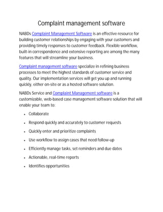 Complaint management software
NABDs Complaint Management Software is an effective resource for
building customer relationships by engaging with your customers and
providing timely responses to customer feedback. Flexible workflow,
built-in correspondence and extensive reporting are among the many
features that will streamline your business.
Complaint management software specialize in refining business
processes to meet the highest standards of customer service and
quality. Our implementation services will get you up and running
quickly, either on-site or as a hosted software solution.
NABDs Service and Complaint Management software is a
customizable, web-based case management software solution that will
enable your team to:
 Collaborate
 Respond quickly and accurately to customer requests
 Quickly enter and prioritize complaints
 Use workflow to assign cases that need follow-up
 Efficiently manage tasks, set reminders and due dates
 Actionable, real-time reports
 Identifies opportunities
 