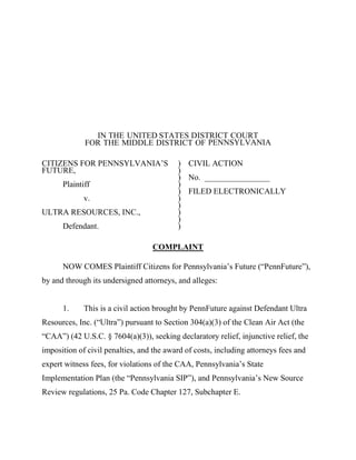 IN THE UNITED STATES DISTRICT COURT
             FOR THE MIDDLE DISTRICT OF PENNSYLVANIA

CITIZENS FOR PENNSYLVANIA’S               ) CIVIL ACTION
FUTURE,                                   )
                                          ) No. ________________
      Plaintiff                           )
                                          ) FILED ELECTRONICALLY
             v.                           )
                                          )
ULTRA RESOURCES, INC.,                    )
                                          )
      Defendant.                          )

                                  COMPLAINT

      NOW COMES Plaintiff Citizens for Pennsylvania’s Future (“PennFuture”),
by and through its undersigned attorneys, and alleges:


      1.     This is a civil action brought by PennFuture against Defendant Ultra
Resources, Inc. (“Ultra”) pursuant to Section 304(a)(3) of the Clean Air Act (the
“CAA”) (42 U.S.C. § 7604(a)(3)), seeking declaratory relief, injunctive relief, the
imposition of civil penalties, and the award of costs, including attorneys fees and
expert witness fees, for violations of the CAA, Pennsylvania’s State
Implementation Plan (the “Pennsylvania SIP”), and Pennsylvania’s New Source
Review regulations, 25 Pa. Code Chapter 127, Subchapter E.
 