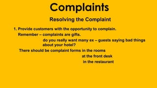 Complaints 
Resolving the Complaint 
1. Provide customers with the opportunity to complain. 
Remember – complaints are gifts. 
do you really want many ex – guests saying bad things 
about your hotel? 
There should be complaint forms in the rooms 
at the front desk 
in the restaurant 
 