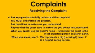 Complaints 
Resolving the Complaint 
4. Ask key questions to fully understand the complaint. 
You MUST understand the problem. 
Ask questions to make sure you understand. 
Repeat what the guest says to make sure you do not misunderstand. 
When you speak, use the guest’s name – remember: the guest is the 
most important person on planet Earth. 
When you speak, use ‘I’. ‘We’ represents a big (uncaring?) hotel. ‘I’ 
is a helpful, caring person. 
 