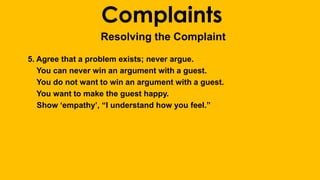 Complaints 
Resolving the Complaint 
5. Agree that a problem exists; never argue. 
You can never win an argument with a guest. 
You do not want to win an argument with a guest. 
You want to make the guest happy. 
Show ‘empathy’, “I understand how you feel.” 
 