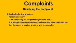 Complaints 
Resolving the Complaint 
6. Apologize for the problem. 
Remember, use ‘I’. 
“I am very sorry for the problem you have had.” 
‘I’ is a helpful caring person who believes that it is most important 
that the guest is treated properly and respectfully. 
 