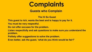 Complaints 
Guests who Complain 
The Hi So Guest 
This guest is rich, wants the best and is happy to pay for it. 
You must be very respectful. 
Do not offer excuses for the problem. 
Listen respectfully and ask questions to make sure you understand the 
problem. 
Politely offer suggestions to solve the problem. 
Even better, ask the guest, ‘what do you think would be fair?’ 
 