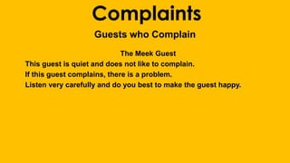 Complaints 
Guests who Complain 
The Meek Guest 
This guest is quiet and does not like to complain. 
If this guest complains, there is a problem. 
Listen very carefully and do you best to make the guest happy. 
 