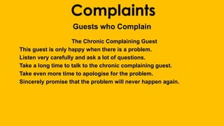 Complaints 
Guests who Complain 
The Chronic Complaining Guest 
This guest is only happy when there is a problem. 
Listen very carefully and ask a lot of questions. 
Take a long time to talk to the chronic complaining guest. 
Take even more time to apologise for the problem. 
Sincerely promise that the problem will never happen again. 
 