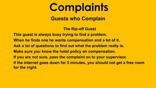 Complaints 
Guests who Complain 
The Rip-off Guest 
This guest is always busy trying to find a problem. 
When he finds one he wants compensation and a lot of it. 
Ask a lot of questions to find out what the problem really is. 
Make sure you know the hotel policy on compensation. 
If you are not sure, pass the complaint on to your supervisor. 
If the internet goes down for 5 minutes, you should not get a free room 
for the night. 
 