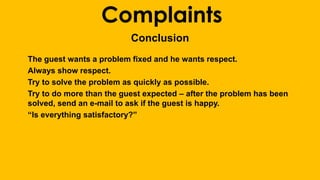 Complaints 
Conclusion 
The guest wants a problem fixed and he wants respect. 
Always show respect. 
Try to solve the problem as quickly as possible. 
Try to do more than the guest expected – after the problem has been 
solved, send an e-mail to ask if the guest is happy. 
“Is everything satisfactory?” 
