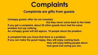 Complaints 
Complaints are gifts from guests 
Unhappy guests often do not complain 
but they never come back to the hotel. 
If you get a complaint, about 25 other guests have had the same 
problem but say nothing. 
An unhappy guest will tell approx. 10 people about the problem. 
A complaint lets you know that there is a problem. 
If you can make the guest happy, they will enjoy coming back. 
they will enjoy telling people about 
how good and caring you are. 
 