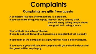 Complaints 
Complaints are gifts from guests 
A complaint lets you know that there is a problem. 
If you can make the guest happy, they will enjoy coming back. 
they will enjoy telling people about 
how good and caring you are. 
Your attitude can solve problems. 
If you do not look forward to discussing a complaint, it will go badly. 
If you think of the complaint as a gift, you will have a better attitude. 
If you have a good attitude, the complaint will get solved and you and 
the guest will be very happy. 
 