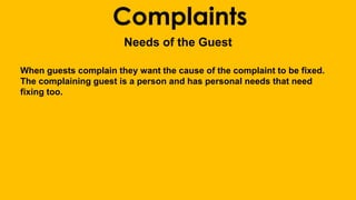 Complaints 
Needs of the Guest 
When guests complain they want the cause of the complaint to be fixed. 
The complaining guest is a person and has personal needs that need 
fixing too. 
 