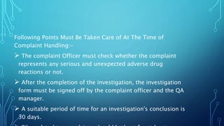 Following Points Must Be Taken Care of At The Time of
Complaint Handling:-
 The complaint Officer must check whether the complaint
represents any serious and unexpected adverse drug
reactions or not.
 After the completion of the investigation, the investigation
form must be signed off by the complaint officer and the QA
manager.
 A suitable period of time for an investigation's conclusion is
30 days.
 