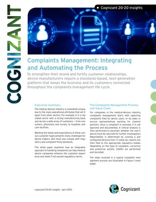Complaints Management: Integrating
and Automating the Process
To strengthen their brand and fortify customer relationships,
device manufacturers require a standards-based, next-generation
platform that keeps the business and its customers connected
throughout the complaints-management life cycle.
Executive Summary
The medical devices industry is somewhat unique,
due to the many operational attributes that set it
apart from other sectors. For example, it is a reg-
ulated sector with a strong manufacturing base,
and serves a wide array of customers — from con-
sumers, physicians and nurses, to hospitals and
care facilities.
Meeting the needs and expectations of these vari-
ous customer types presents many challenges for
device makers, who must also comply with regu-
latory and complaint-filing standards.
This white paper examines how an integrated
approach to handling complaints can help medical
device companies enhance the customer experi-
ence and meet if not exceed regulatory norms.
The Complaints Management Process
and Value Chain
For companies in the medical-devices industry,
complaints management starts with capturing
complaints filed by device users, or by sales or
service representatives working for channel
partners. Once a complaint is received, it is cat-
egorized and documented. A clinical analysis is
then performed to ascertain whether the user’s
device must be returned for further investigation.
Reportability is determined by running a pre-
configured decision tree.1
If needs be, reports are
then filed to the appropriate regulatory bodies.
Depending on the type of complaint, corrective
and protective actions (CAPA) are performed
and recorded.
The steps involved in a typical complaint man-
agement process are illustrated in Figure 1 (next
page).
• Cognizant 20-20 Insights
cognizant 20-20 insights | april 2015
 