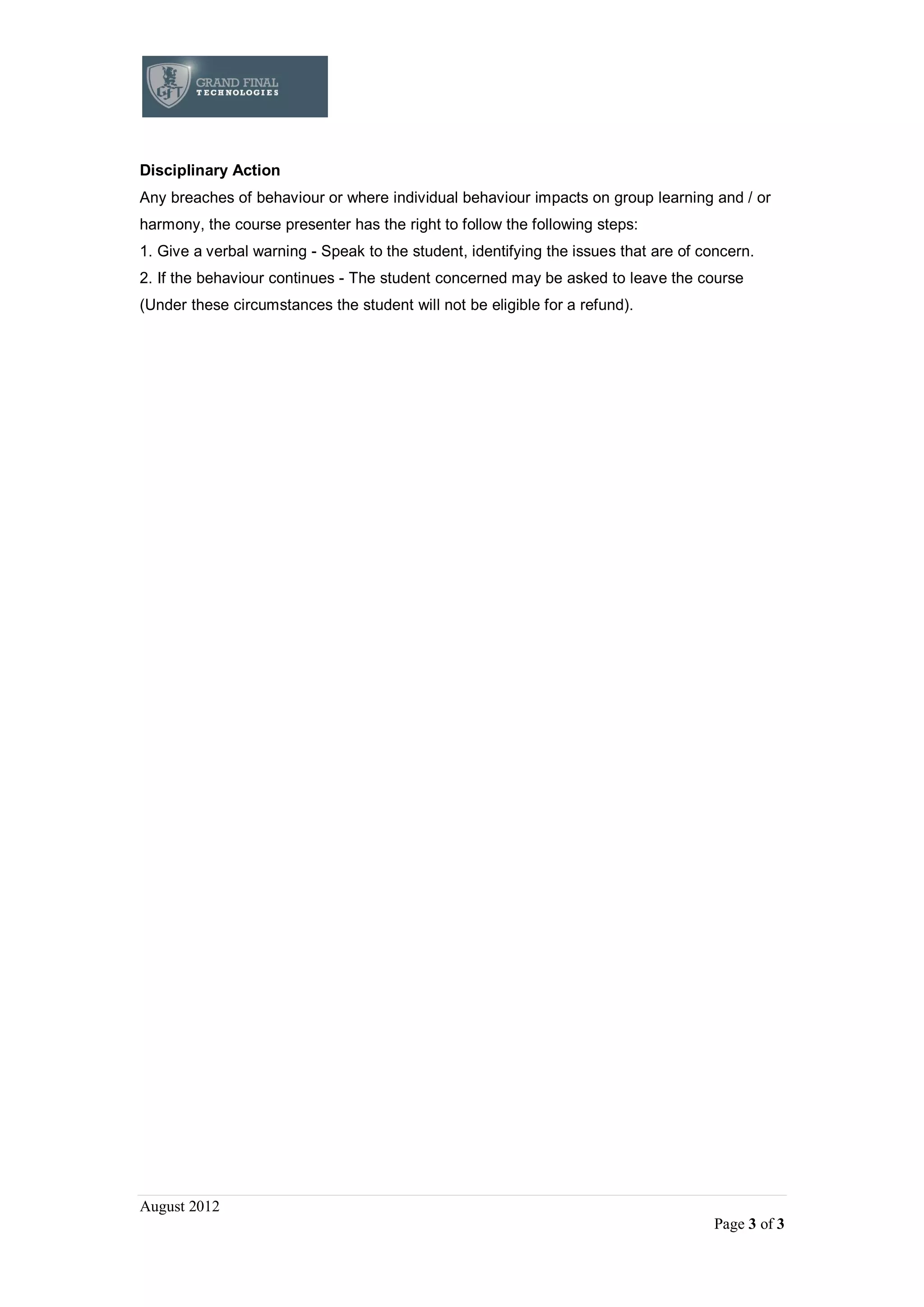 August 2012
Page 3 of 3
Disciplinary Action
Any breaches of behaviour or where individual behaviour impacts on group learning and / or
harmony, the course presenter has the right to follow the following steps:
1. Give a verbal warning - Speak to the student, identifying the issues that are of concern.
2. If the behaviour continues - The student concerned may be asked to leave the course
(Under these circumstances the student will not be eligible for a refund).
 