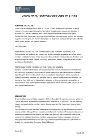 March 2011
Page 1 of 3
GRAND FINAL TECHNOLOGIES CODE OF ETHICS
PURPOSE AND SCOPE
Grand Final Technologies Pty Ltd (ABN 30 137 056 323) is a professional organisation of people
involved in the planning and development and sale of fitness products, services and education in
Australia. This Code is a statement of the values and principles which members shall uphold.
Through the Code, the company aims to promote new fitness training products, services and education,
support member s rights, and maintain the company as the premier professional organisation within the
field of fitness products and systems innovators.
The Code covers:
RESPONSIBILITIES TO FIELD OF FITNESS PRODUCTS, SERVICES AND EDUCATION
To promote the sale of devices and systems and provide certification as a valued and ethical activity,
members need to demonstrate ethical standards in their conduct of professional duties. Members have
a responsibility to all parties involved in planning, development, sales of fitness devices and systems
and delivery of certification.
RESPONSIBILITIES TO THE COMPANY AND TO FELLOW MEMBERS
Members have different interests in planning, development, business, fitness services and education
and community organisations, and come from diverse backgrounds. All members should be able to
enjoy the rights of membership, which include participation in the company s affairs, professional
interaction with fellow members, and use of the status of member in their professional activities. The
exercise of these rights can be affected by the behaviour of other members. All members have a
responsibility to avoid impairing other members' rights and to ensure that these rights can be fully and
fairly enjoyed by all members.
APPLICATION
Grand Final Technologies Pty Ltd adopted the Code in March 2012. It requires members to uphold the
Code as a condition of membership. Where individual members fail to uphold the Code, the company
may act to ensure that other members are not disadvantaged and that the company does not suffer
damage.
The company will promote the use of the Code as part of best practice in sale of fitness products and
services, and the delivery of fitness education, and will provide members with education and support for
dealing appropriately with ethical issues that arise in the practice of their professional duties. In the
course of their professional activities, members are encouraged to advise colleagues, clients and
employers of their commitment to the Code. Any questions or comments about the Code should be
directed to a member of the Companies Board of Directors.
 