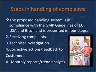 Steps in handling of complaints The proposed handling system is in compliance with the GMP Guidelines of EU, USA and Brazil and is presented in four steps:  Receiving complaints. Technical investigation. Corrective actions/feedback to  Customers. 4.  Monthly reports/trend analysis. 