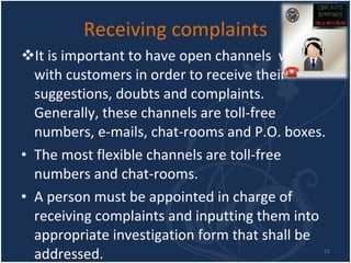 Receiving complaints It is important to have open channels  with with customers in order to receive their suggestions, doubts and complaints. Generally, these channels are toll-free numbers, e-mails, chat-rooms and P.O. boxes. The most flexible channels are toll-free numbers and chat-rooms. A person must be appointed in charge of receiving complaints and inputting them into appropriate investigation form that shall be addressed. 