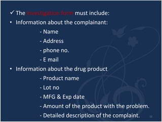 The  investigation form  must include:  Information about the complainant: - Name - Address - phone no. - E mail Information about the drug product - Product name - Lot no - MFG & Exp date - Amount of the product with the problem. - Detailed description of the complaint.  