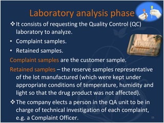 Laboratory analysis phase It consists of requesting the Quality Control (QC) laboratory to analyze. Complaint samples. Retained samples. Complaint samples  are the customer sample. Retained samples  – the reserve samples representative of the lot manufactured (which were kept under appropriate conditions of temperature, humidity and light so that the drug product was not affected). The company elects a person in the QA unit to be in charge of technical investigation of each complaint, e.g. a Complaint Officer.  