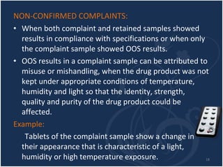 NON-CONFIRMED COMPLAINTS:  When both complaint and retained samples showed results in compliance with specifications or when only the complaint sample showed OOS results.  OOS results in a complaint sample can be attributed to misuse or mishandling, when the drug product was not kept under appropriate conditions of temperature, humidity and light so that the identity, strength, quality and purity of the drug product could be affected.  Example: Tablets of the complaint sample show a change in their appearance that is characteristic of a light, humidity or high temperature exposure. 