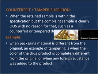 COUNTERFEIT / TAMPER SUSPICION:   When the retained sample is within the specification but the complaint sample is clearly OOS with no reason for that, such as a counterfeit or tampered drug product.  Example: when packaging material is different from the original; an example of tampering is when the color of the drug product is completely different from the original or when any foreign substance was added to the product. 