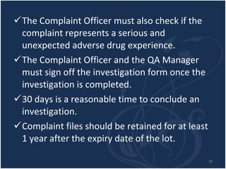 The Complaint Officer must also check if the complaint represents a serious and unexpected adverse drug experience.  The Complaint Officer and the QA Manager must sign off the investigation form once the investigation is completed. 30 days is a reasonable time to conclude an investigation.  Complaint files should be retained for at least 1 year after the expiry date of the lot. 
