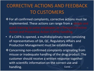 CORRECTIVE ACTIONS AND FEEDBACK TO CUSTOMERS For all confirmed complaints, corrective actions must be implemented. These actions can range from a  simple and quick training to some employees to a formal Corrective Action and Preventive Action (CAPA) handling. If a CAPA is opened, a multidisciplinary team consisting of representatives of QA, QC, Regulatory Affairs and Production Management must be established.  Concerning non-confirmed complaints originating from misuse or inadequate handling of the drug product. The customer should receive a written response together with scientific information on the correct use and handling. Contd … 