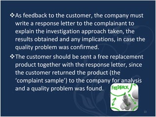 As feedback to the customer, the company must write a response letter to the complainant to explain the investigation approach taken, the results obtained and any implications, in case the quality problem was confirmed.  The customer should be sent a free replacement product together with the response letter, since the customer returned the product (the ‘complaint sample’) to the company for analysis and a quality problem was found. 
