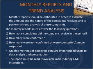 MONTHLY REPORTS AND  TREND ANALYSIS Monthly reports should be elaborated in order to evaluate the amount and the nature of the complaints received and to perform a trend analysis of these complaints.  The monthly reports must answer the following questions:  How many complaints did the company receive in the period?  How many were confirmed?  How many were non-confirmed or were counterfeit/tamper suspicion? Graphic methods of displaying data are important adjuncts to data analysis and presentation. The report must be readily available mainly during GMP inspections.  