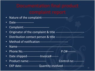 Documentation final product complaint report Nature of the complaint-------------------------- Date------------------ Complaint:------------------------- Originator of the complaint & title ---------------------------- Distribution contact person & title ---------------------------- Method of notification---------------------------- Name------------------------------------------------------ Phone No.------------------------------  P.O#-------- Date shipped-------------Invoice#------- Product name:-----------------  Control no:---------- EXP date:---------------- Quantity involved--------------------- 