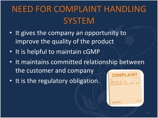 NEED FOR COMPLAINT HANDLING SYSTEM It gives the company an opportunity to improve the quality of the product  It is helpful to maintain cGMP  It maintains committed relationship between the customer and company  It is the regulatory obligation. 