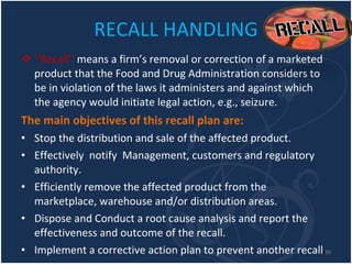 RECALL HANDLING ‘‘ Recall’’  means a firm’s removal or correction of a marketed product that the Food and Drug Administration considers to be in violation of the laws it administers and against which the agency would initiate legal action, e.g., seizure. The main objectives of this recall plan are: Stop the distribution and sale of the affected product. Effectively  notify  Management, customers and regulatory authority. Efficiently remove the affected product from the marketplace, warehouse and/or distribution areas. Dispose and Conduct a root cause analysis and report the effectiveness and outcome of the recall. Implement a corrective action plan to prevent another recall . 