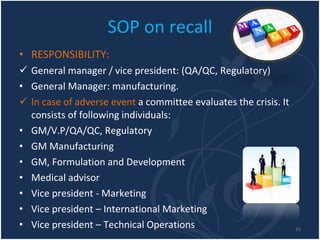 SOP on recall RESPONSIBILITY: General manager / vice president: (QA/QC, Regulatory) General Manager: manufacturing. In case of adverse event  a committee evaluates the crisis. It consists of following individuals: GM/V.P/QA/QC, Regulatory GM Manufacturing GM, Formulation and Development Medical advisor Vice president - Marketing Vice president – International Marketing Vice president – Technical Operations 