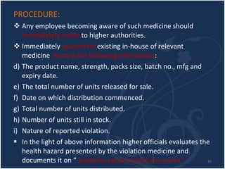 PROCEDURE: Any employee becoming aware of such medicine should  immediately notify  to higher authorities. Immediately  quarantine  existing in-house of relevant medicine . Record the following information : The product name, strength, packs size, batch no., mfg and expiry date. The total number of units released for sale. Date on which distribution commenced. Total number of units distributed. Number of units still in stock. Nature of reported violation. In the light of above information higher officials evaluates the health hazard presented by the violation medicine and documents it on “  medicine recall control document”.  